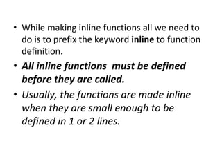• While making inline functions all we need to
do is to prefix the keyword inline to function
definition.
• All inline functions must be defined
before they are called.
• Usually, the functions are made inline
when they are small enough to be
defined in 1 or 2 lines.
 