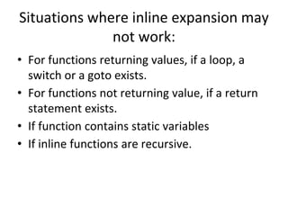 Situations where inline expansion may
not work:
• For functions returning values, if a loop, a
switch or a goto exists.
• For functions not returning value, if a return
statement exists.
• If function contains static variables
• If inline functions are recursive.
 