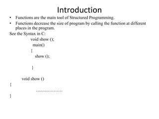 Introduction
• Functions are the main tool of Structured Programming.
• Functions decrease the size of program by calling the function at different
places in the program.
See the Syntax in C:
void show ();
main()
{
show ();
}
void show ()
{
………………
}
 