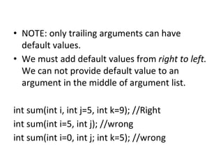 • NOTE: only trailing arguments can have
default values.
• We must add default values from right to left.
We can not provide default value to an
argument in the middle of argument list.
int sum(int i, int j=5, int k=9); //Right
int sum(int i=5, int j); //wrong
int sum(int i=0, int j; int k=5); //wrong
 