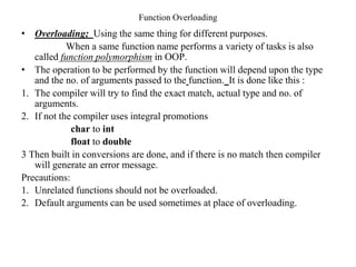 Function Overloading
• Overloading; Using the same thing for different purposes.
When a same function name performs a variety of tasks is also
called function polymorphism in OOP.
• The operation to be performed by the function will depend upon the type
and the no. of arguments passed to the function. It is done like this :
1. The compiler will try to find the exact match, actual type and no. of
arguments.
2. If not the compiler uses integral promotions
char to int
float to double
3 Then built in conversions are done, and if there is no match then compiler
will generate an error message.
Precautions:
1. Unrelated functions should not be overloaded.
2. Default arguments can be used sometimes at place of overloading.
 