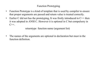Function Prototyping
• Function Prototype is a kind of template that is used by compiler to ensure
that proper arguments are passed and return value is treated correctly.
• Earlier C did not has the prototyping, It was firstly introduced in C++ then
it was adopted in ANSI C. However it is optional in C but compulsory in
C++.
returntype function name (argument list)
• The names of the arguments are optional in declaration but must in the
function definition.
 