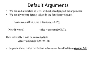 Default Arguments
• We can call a function in C++, without specifying all the arguments.
• We can give some default values in the function prototype.
float amount(float p, int t, float rate =0.15);
Now if we call value = amount(5000,7);
Then internally It will be converted into
value = amount(5000,7,0.15);
• Important here is that the default values must be added from right to left.
 