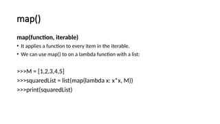 map()
map(function, iterable)
• It applies a function to every item in the iterable.
• We can use map() to on a lambda function with a list:
>>>M = [1,2,3,4,5]
>>>squaredList = list(map(lambda x: x*x, M))
>>>print(squaredList)
 