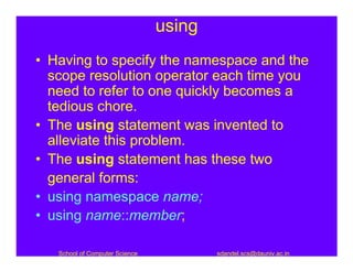 using
• Having to specify the namespace and the
  scope resolution operator each time you
  need to refer to one quickly becomes a
  tedious chore.
• The using statement was invented to
  alleviate this problem.
• The using statement has these two
  general forms:
• using namespace name;
• using name::member;

   School of Computer Science           sdandel.scs@dauniv.ac.in
 