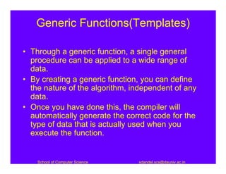 Generic Functions(Templates)

• Through a generic function, a single general
  procedure can be applied to a wide range of
  data.
• By creating a generic function, you can define
  the nature of the algorithm, independent of any
  data.
• Once you have done this, the compiler will
  automatically generate the correct code for the
  type of data that is actually used when you
  execute the function.


    School of Computer Science   sdandel.scs@dauniv.ac.in
 