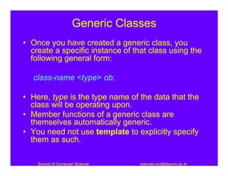 Generic Classes
• Once you have created a generic class, you
  create a specific instance of that class using the
  following general form:

   class-name <type> ob;

• Here, type is the type name of the data that the
  class will be operating upon.
• Member functions of a generic class are
  themselves automatically generic.
• You need not use template to explicitly specify
  them as such.

    School of Computer Science    sdandel.scs@dauniv.ac.in
 