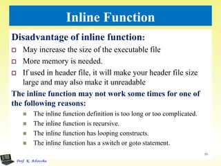 Inline Function
Disadvantage of inline function:
 May increase the size of the executable file
 More memory is needed.
 If used in header file, it will make your header file size
large and may also make it unreadable
The inline function may not work some times for one of
the following reasons:
 The inline function definition is too long or too complicated.
 The inline function is recursive.
 The inline function has looping constructs.
 The inline function has a switch or goto statement.
11
 