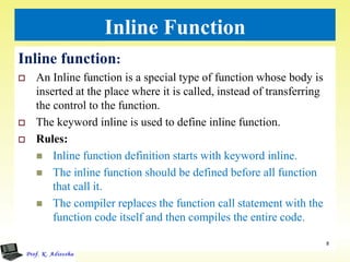 Inline Function
Inline function:
 An Inline function is a special type of function whose body is
inserted at the place where it is called, instead of transferring
the control to the function.
 The keyword inline is used to define inline function.
 Rules:
 Inline function definition starts with keyword inline.
 The inline function should be defined before all function
that call it.
 The compiler replaces the function call statement with the
function code itself and then compiles the entire code.
8
 