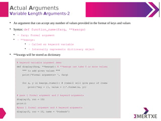 Actual Arguments
Variable Length Arguments-2

An argument that can accept any number of values provided in the format of keys and values

Syntax: def function_name(farg, **kwargs)

- farg: Formal argument

- **kwargs:

- Called as keyword variable

- Internally represents dictionary object

**kwargs will be stored as dictionary
# keyword variable argument demo
def display(farg, **kwargs): # **kwargs can take 0 or more values
""" to add given values """
print('Formal arguments= ', farg)
for x, y in kwargs.items(): # items() will give pair of items
print('key = {}, value = {}'.format(x, y))
# pass 1 formal argument and 2 keyword arguments
display(5, rno = 10)
print()
#pass 1 formal argument and 4 keyword arguments
display(5, rno = 10, name = 'Prakesh')
 
