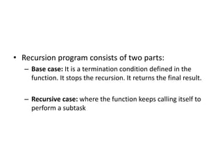 • Recursion program consists of two parts:
– Base case: It is a termination condition defined in the
function. It stops the recursion. It returns the final result.
– Recursive case: where the function keeps calling itself to
perform a subtask
 