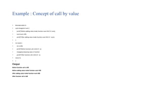Example : Concept of call by value
• #include<stdio.h>
• void change(int num) {
• printf("Before adding value inside function num=%d n",num);
• num=num+100;
• printf("After adding value inside function num=%d n", num);
• }
• int main() {
• int x=100;
• printf("Before function call x=%d n", x);
• change(x);//passing value in function
• printf("After function call x=%d n", x);
• return 0;
• }
Output
Before function call x=100
Before adding value inside function num=100
After adding value inside function num=200
After function call x=100
 
