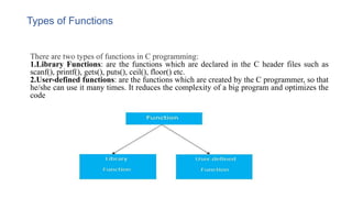 Types of Functions
There are two types of functions in C programming:
1.Library Functions: are the functions which are declared in the C header files such as
scanf(), printf(), gets(), puts(), ceil(), floor() etc.
2.User-defined functions: are the functions which are created by the C programmer, so that
he/she can use it many times. It reduces the complexity of a big program and optimizes the
code
 