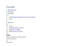 Example
1. #include<stdio.h>
2. void sum();
3. void main()
4. {
5. printf("nGoing to calculate the sum of two numbers:");
6. sum();
7. }
8. void sum()
9. {
10. int a,b;
11. printf("nEnter two numbers");
12. scanf("%d %d",&a,&b);
13. printf("The sum is %d",a+b);
14.}
Output
Going to calculate the sum of two numbers:
Enter two numbers 10
24
The sum is 34
 