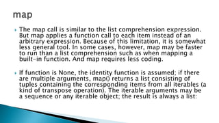  The map call is similar to the list comprehension expression.
But map applies a function call to each item instead of an
arbitrary expression. Because of this limitation, it is somewhat
less general tool. In some cases, however, map may be faster
to run than a list comprehension such as when mapping a
built-in function. And map requires less coding.
 If function is None, the identity function is assumed; if there
are multiple arguments, map() returns a list consisting of
tuples containing the corresponding items from all iterables (a
kind of transpose operation). The iterable arguments may be
a sequence or any iterable object; the result is always a list:
 