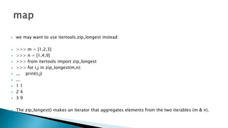  we may want to use itertools.zip_longest instead:
 >>> m = [1,2,3]
 >>> n = [1,4,9]
 >>> from itertools import zip_longest
 >>> for i,j in zip_longest(m,n):
 ... print(i,j)
 ...
 1 1
 2 4
 3 9
 The zip_longest() makes an iterator that aggregates elements from the two iterables (m & n).
 
