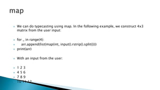  We can do typecasting using map. In the following example, we construct 4x3
matrix from the user input:
 for _ in range(4):
 arr.append(list(map(int, input().rstrip().split())))
 print(arr)
 With an input from the user:
 1 2 3
 4 5 6
 7 8 9
 10 11 12
 