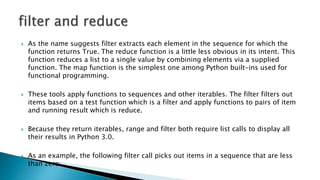  As the name suggests filter extracts each element in the sequence for which the
function returns True. The reduce function is a little less obvious in its intent. This
function reduces a list to a single value by combining elements via a supplied
function. The map function is the simplest one among Python built-ins used for
functional programming.
 These tools apply functions to sequences and other iterables. The filter filters out
items based on a test function which is a filter and apply functions to pairs of item
and running result which is reduce.
 Because they return iterables, range and filter both require list calls to display all
their results in Python 3.0.
 As an example, the following filter call picks out items in a sequence that are less
than zero:
 