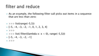  As an example, the following filter call picks out items in a sequence
that are less than zero:
 >>> list(range(-5,5))
 [-5, -4, -3, -2, -1, 0, 1, 2, 3, 4]
 >>>
 >>> list( filter((lambda x: x < 0), range(-5,5)))
 [-5, -4, -3, -2, -1]
 >>>
 