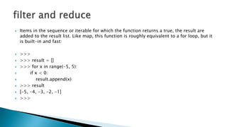  Items in the sequence or iterable for which the function returns a true, the result are
added to the result list. Like map, this function is roughly equivalent to a for loop, but it
is built-in and fast:
 >>>
 >>> result = []
 >>> for x in range(-5, 5):
 if x < 0:
 result.append(x)
 >>> result
 [-5, -4, -3, -2, -1]
 >>>
 