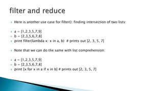  Here is another use case for filter(): finding intersection of two lists:
 a = [1,2,3,5,7,9]
 b = [2,3,5,6,7,8]
 print filter(lambda x: x in a, b) # prints out [2, 3, 5, 7]
 Note that we can do the same with list comprehension:
 a = [1,2,3,5,7,9]
 b = [2,3,5,6,7,8]
 print [x for x in a if x in b] # prints out [2, 3, 5, 7]
 