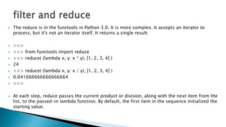  The reduce is in the functools in Python 3.0. It is more complex. It accepts an iterator to
process, but it's not an iterator itself. It returns a single result:
 >>>
 >>> from functools import reduce
 >>> reduce( (lambda x, y: x * y), [1, 2, 3, 4] )
 24
 >>> reduce( (lambda x, y: x / y), [1, 2, 3, 4] )
 0.041666666666666664
 >>>
 At each step, reduce passes the current product or division, along with the next item from the
list, to the passed-in lambda function. By default, the first item in the sequence initialized the
starting value.
 