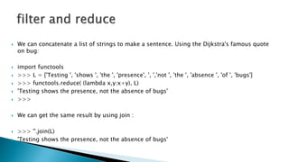  We can concatenate a list of strings to make a sentence. Using the Dijkstra's famous quote
on bug:
 import functools
 >>> L = ['Testing ', 'shows ', 'the ', 'presence', ', ','not ', 'the ', 'absence ', 'of ', 'bugs']
 >>> functools.reduce( (lambda x,y:x+y), L)
 'Testing shows the presence, not the absence of bugs'
 >>>
 We can get the same result by using join :
 >>> ''.join(L)
 'Testing shows the presence, not the absence of bugs'
 