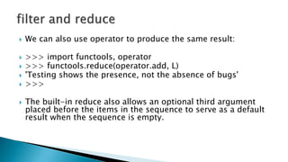  We can also use operator to produce the same result:
 >>> import functools, operator
 >>> functools.reduce(operator.add, L)
 'Testing shows the presence, not the absence of bugs'
 >>>
 The built-in reduce also allows an optional third argument
placed before the items in the sequence to serve as a default
result when the sequence is empty.
 