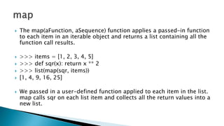  The map(aFunction, aSequence) function applies a passed-in function
to each item in an iterable object and returns a list containing all the
function call results.
 >>> items = [1, 2, 3, 4, 5]
 >>> def sqr(x): return x ** 2
 >>> list(map(sqr, items))
 [1, 4, 9, 16, 25]
 We passed in a user-defined function applied to each item in the list.
map calls sqr on each list item and collects all the return values into a
new list.
 