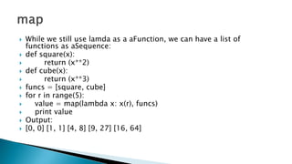  While we still use lamda as a aFunction, we can have a list of
functions as aSequence:
 def square(x):
 return (x**2)
 def cube(x):
 return (x**3)
 funcs = [square, cube]
 for r in range(5):
 value = map(lambda x: x(r), funcs)
 print value
 Output:
 [0, 0] [1, 1] [4, 8] [9, 27] [16, 64]
 