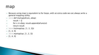  Because using map is equivalent to for loops, with an extra code we can always write a
general mapping utility:
 >>> def mymap(aFunc, aSeq):
 result = []
 for x in aSeq: result.append(aFunc(x))
 return result
 >>> list(map(sqr, [1, 2, 3]))
 [1, 4, 9]
 >>> mymap(sqr, [1, 2, 3])
 [1, 4, 9]
 