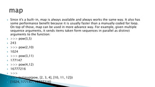  Since it's a built-in, map is always available and always works the same way. It also has
some performance benefit because it is usually faster than a manually coded for loop.
On top of those, map can be used in more advance way. For example, given multiple
sequence arguments, it sends items taken form sequences in parallel as distinct
arguments to the function:
 >>> pow(3,5)
 243
 >>> pow(2,10)
 1024
 >>> pow(3,11)
 177147
 >>> pow(4,12)
 16777216
 >>>
 >>> list(map(pow, [2, 3, 4], [10, 11, 12]))
 [1024, 177147, 16777216]
 