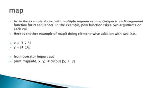  As in the example above, with multiple sequences, map() expects an N-argument
function for N sequences. In the example, pow function takes two arguments on
each call.
 Here is another example of map() doing element-wise addition with two lists:
 x = [1,2,3]
 y = [4,5,6]
 from operator import add
 print map(add, x, y) # output [5, 7, 9]
 