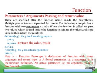 Function
Parameters / Arguments Passing and return value
These are specified after the function name, inside the parentheses.
Multiple parameters are separated by comma.The following example has a
function with two parameters x and y. When the function is called, we pass
two values, which is used inside the function to sum up the values and store
in z and then return the result(z):
def sum(x,y): #x, yare formal arguments
z=x+y
return z #return thevalue/result
x,y=4,5
r=sum(x,y) #x, yareactual arguments
print(r)
Note :- 1. Function Prototype is declaration of function with name
,argument and return type. 2. A formal parameter, i.e. a parameter, is in
the function definition. An actual parameter, i.e. an argument, is in a
functioncall.
 