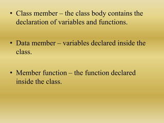 • Class member – the class body contains the
declaration of variables and functions.
• Data member – variables declared inside the
class.
• Member function – the function declared
inside the class.
 