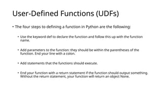 User-Defined Functions (UDFs)
• The four steps to defining a function in Python are the following:
• Use the keyword def to declare the function and follow this up with the function
name.
• Add parameters to the function: they should be within the parentheses of the
function. End your line with a colon.
• Add statements that the functions should execute.
• End your function with a return statement if the function should output something.
Without the return statement, your function will return an object None.
 