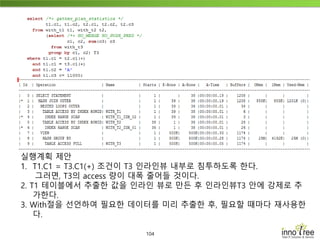 104
실행계획 제안
1. T1.C1 = T3.C1(+) 조건이 T3 인라인뷰 내부로 침투하도록 한다.
그러면, T3의 access 량이 대폭 줄어들 것이다.
2. T1 테이블에서 추출한 값을 인라인 뷰로 만든 후 인라인뷰T3 안에 강제로 추
가한다.
3. With절을 선언하여 필요한 데이터를 미리 추출한 후, 필요할 때마다 재사용한
다.
 