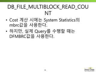 39
DB_FILE_MULTIBLOCK_READ_COU
NT
• Cost 계산 시에는 System Statistics의
mbrc값을 사용한다.
• 하지만, 실제 Query를 수행할 때는
DFMBRC값을 사용한다.
 