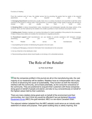 Functions of retailing


From the customer point of view, the retailer serves him by providing the goods that he needs in the required
assortment,           at            the             required            place           and             time.

1. Arranging Assortment:manufacturers usually make one or a variety of products and would like to sell their entire
inventory to few buyers to reduce costs. Final consumers, in contrast prefer a large variety of goods and services to
choose           from         and          usually        buy          them           in          small        units.

2. Breaking Bulk: to reduce transportation costs, manufacturer and wholesalers typically ship large cartons of the
products, which are then tailored by the retailers into smaller quantities to meet individual consumption needs

3. Holding stock: Retailers maintain an inventory that allows for instant availability of the product to the consumers.
It helps to keep prices stable and enables the manufacture to regulate production.

4. Promotional support: small manufacturers can use retailers to provide assistance with transport, storage,
advertising,          and              pre-             payment                of             merchandise.

The               Retailer              also            serves             the          manufacturers              by

1. Accomplishing the function of distributing the goods to the end users

2. Creating and Managing a channel of information from manufacturer to the consumer

3. Act as a final link in the distribution chain

4. Recommending products where brand loyalty is not strong or for unbranded products.




                                The Role of the Retailer
                                                   by Pride Scott Wright




while the companies profiled in this journal are all on the manufacturing side, the vast
majority of our readership will be retailers. Retailers have an indispensable role to play
in terms of advancing the cause of sustainability. They function as both the industry’s
interface with the community, and at least potentially, as the consumer conscience of
the community. They are positioned to acquaint their customers with those companies
doing good on behalf of people and planet, and also to buy conscientiously on behalf of
the highest values held by their customers.

There are many retailers doing great work on behalf of the environment and their
communities, but I don’t think any would be offended if we just declared Mountain
Equipment Co-op (MEC) the gold standard. MEC is a ten-store Canadian chain.

The adjacent sidebar (adapted from the MEC website) could serve as an industry wide
statement of values and purpose. Their green building story is utterly inspiring. And
 