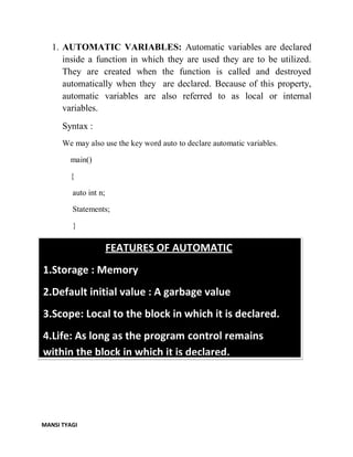 MANSI TYAGI
1. AUTOMATIC VARIABLES: Automatic variables are declared
inside a function in which they are used they are to be utilized.
They are created when the function is called and destroyed
automatically when they are declared. Because of this property,
automatic variables are also referred to as local or internal
variables.
Syntax :
We may also use the key word auto to declare automatic variables.
main()
{
auto int n;
Statements;
}
FEATURES OF AUTOMATIC
1.Storage : Memory
2.Default initial value : A garbage value
3.Scope: Local to the block in which it is declared.
4.Life: As long as the program control remains
within the block in which it is declared.
 