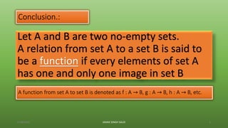 Let A and B are two no-empty sets.
A relation from set A to a set B is said to
be a function if every elements of set A
has one and only one image in set B
Conclusion.:
6/28/2020 JANAK SINGH SAUD 8
A function from set A to set B is denoted as f : A → B, g : A → B, h : A → B, etc.
 