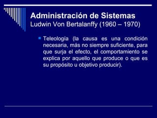 Administración de Sistemas Ludwin Von Bertalanffy (1960 – 1970) Teleología (la causa es una condición necesaria, más no siempre suficiente, para que surja el efecto, el comportamiento se explica por aquello que produce o que es su propósito u objetivo producir). 