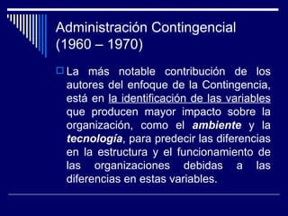 Administración Contingencial (1960 – 1970) La más notable contribución de los autores del enfoque de la Contingencia, está en  la identificación de las variables  que producen mayor impacto sobre la organización, como el  ambiente  y la  tecnología , para predecir las diferencias en la estructura y el funcionamiento de las organizaciones debidas a las diferencias en estas variables.  