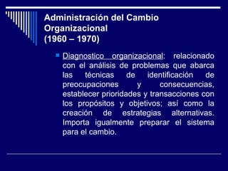 Administración del Cambio Organizacional (1960 – 1970) Diagnostico organizacional : relacionado con el análisis de problemas que abarca las técnicas de identificación de preocupaciones y consecuencias, establecer prioridades y transacciones con los propósitos y objetivos; así como la creación de estrategias alternativas. Importa igualmente preparar el sistema para el cambio. 