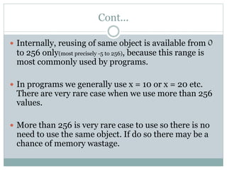 Cont...
 Internally, reusing of same object is available from 0
to 256 only(most precisely -5 to 256), because this range is
most commonly used by programs.
 In programs we generally use x = 10 or x = 20 etc.
There are very rare case when we use more than 256
values.
 More than 256 is very rare case to use so there is no
need to use the same object. If do so there may be a
chance of memory wastage.
 