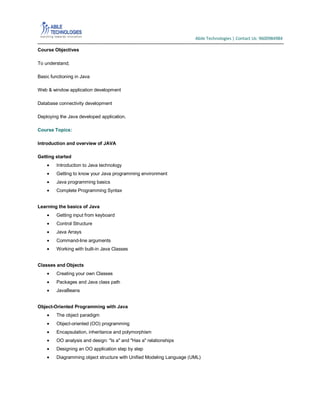 Abile Technologies | Contact Us: 9600984984
Course Objectives
To understand;
Basic functioning in Java
Web & window application development
Database connectivity development
Deploying the Java developed application.
Course Topics:
Introduction and overview of JAVA
Getting started
Introduction to Java technology
Getting to know your Java programming environment
Java programming basics
Complete Programming Syntax
Learning the basics of Java
Getting input from keyboard
Control Structure
Java Arrays
Command-line arguments
Working with built-in Java Classes
Classes and Objects
Creating your own Classes
Packages and Java class path
JavaBeans
Object-Oriented Programming with Java
The object paradigm
Object-oriented (OO) programming
Encapsulation, inheritance and polymorphism
OO analysis and design: "Is a" and "Has a" relationships
Designing an OO application step by step
Diagramming object structure with Unified Modeling Language (UML)

 