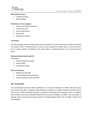 Abile Technologies | Contact Us: 9600984984
Basic features of Java
Exception Handling
Multi Threading
New features of Java Language
Generics and collection framework
Enhanced for Loop
Auto boxing/Unboxing
Static Import
Metadata (Annotations)
IO package:
The Java language provides a simple model for input and output (I/O). All I/O is performed by writing to and reading
from streams of data. The data may exist in a file or an array, be piped from another stream, or even come from a
port on another computer. The flexibility of this model makes it a powerful abstraction of any required input and
output.
Storing and Retrieving Data with I/O
Java streams
Streams, Readers and Writers
Accessing files
Formatting text output
Files and directories
Reading and writing files
Creating, deleting and renaming files
Obtaining directory and file information

SQL Package(JDBC)
The Java Database Connectivity (JDBC) specification is a new basis for developers to interface with data sources.
The structure of the JDBC is designed to allow developers to program for a standard interface, and let the low-level
JDBC driver for different databases deal with the connection and querying of the databases; hence, the developer
does not need to worry about dealing with different SQL flavors for each database. The JDBC is also very flexible—a
developer doesn’t necessarily lose features specific to the target database. Best of all, the JDBC is based on the
Java language!

 
