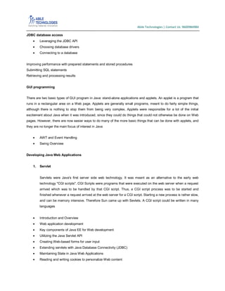 Abile Technologies | Contact Us: 9600984984
JDBC database access
Leveraging the JDBC API
Choosing database drivers
Connecting to a database
Improving performance with prepared statements and stored procedures
Submitting SQL statements
Retrieving and processing results
GUI programming
There are two basic types of GUI program in Java: stand-alone applications and applets. An applet is a program that
runs in a rectangular area on a Web page. Applets are generally small programs, meant to do fairly simple things,
although there is nothing to stop them from being very complex. Applets were responsible for a lot of the initial
excitement about Java when it was introduced, since they could do things that could not otherwise be done on Web
pages. However, there are now easier ways to do many of the more basic things that can be done with applets, and
they are no longer the main focus of interest in Java
AWT and Event Handling
Swing Overview
Developing Java Web Applications
1.

Servlet
Servlets were Java's first server side web technology. It was meant as an alternative to the early web
technology "CGI scripts". CGI Scripts were programs that were executed on the web server when a request
arrived which was to be handled by that CGI script. Thus, a CGI script process was to be started and
finished whenever a request arrived at the web server for a CGI script. Starting a new process is rather slow,
and can be memory intensive. Therefore Sun came up with Sevlets. A CGI script could be written in many
languages

Introduction and Overview
Web application development
Key components of Java EE for Web development
Utilizing the Java Servlet API
Creating Web-based forms for user input
Extending servlets with Java Database Connectivity (JDBC)
Maintaining State in Java Web Applications
Reading and writing cookies to personalize Web content

 