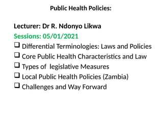 Public Health Policies:
Lecturer: Dr R. Ndonyo Likwa
Sessions: 05/01/2021
 Differential Terminologies: Laws and Policies
 Core Public Health Characteristics and Law
 Types of legislative Measures
 Local Public Health Policies (Zambia)
 Challenges and Way Forward
 