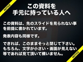 この資料は、先のスライドを見られない事
を前提に書かれています。
発表内容も同様です。
できれば、このままそっと閉じて下さい。
もちろん、文字が小さい・画面が見えない
等であれば見て頂いて構いません。
この資料を
手元に持っている人へ
N
O
T
IC
E
N
O
T
IC
E
 